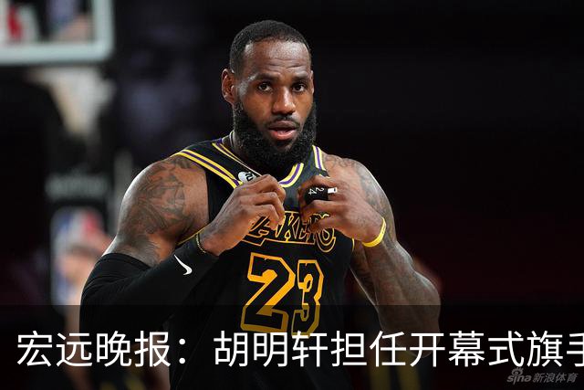 宏远晚报：胡明轩担任开幕式旗手，崔永熙状态回暖，萨姆纳暗示续约！