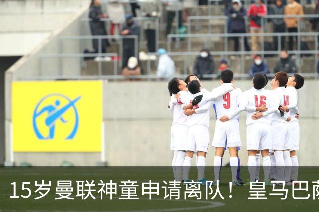 15岁曼联神童申请离队！皇马巴萨抢人，曼城也盯上，父亲被指借机谈大合同